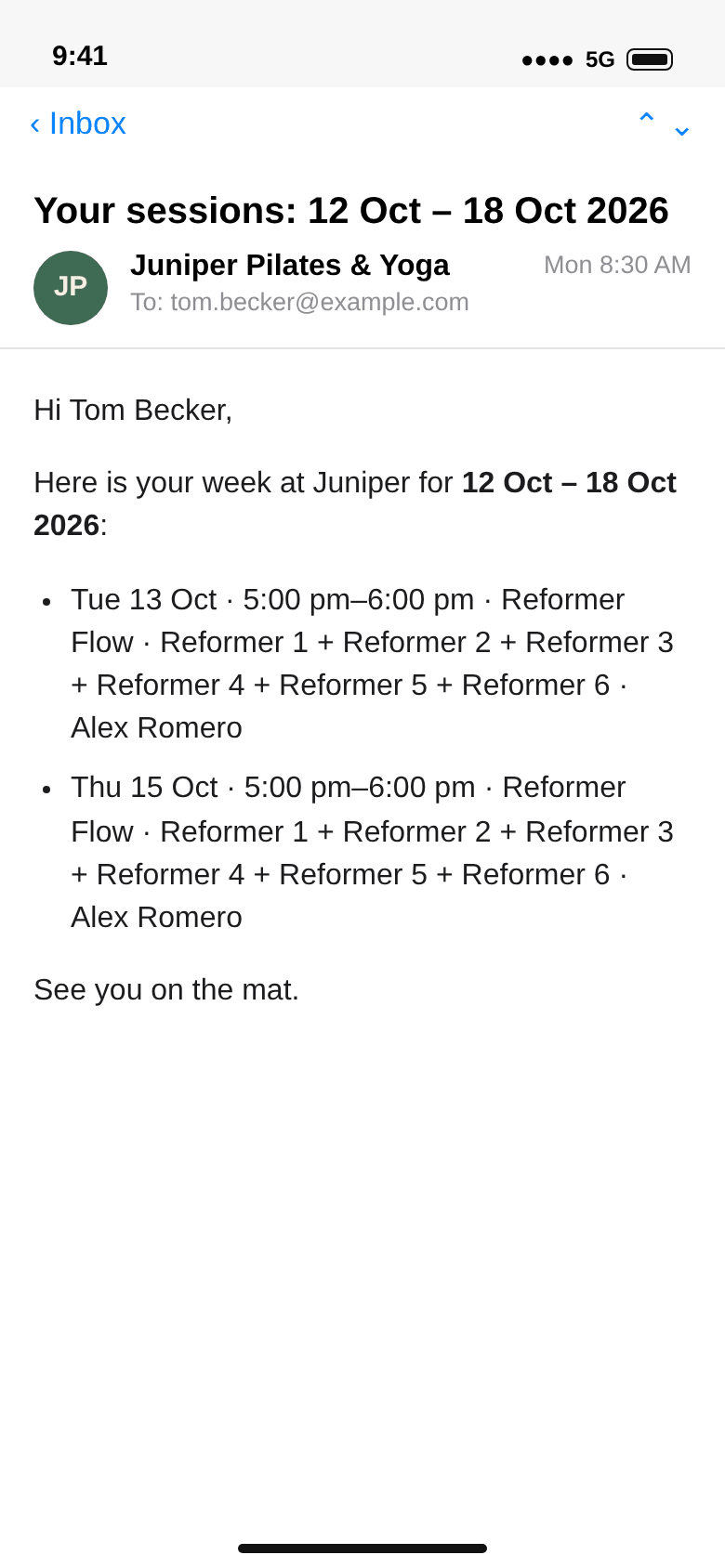 E-mail from Juniper Pilates & Yoga to tom.becker@example.com, Your sessions: 12 Oct – 18 Oct 2026: Hi Tom Becker, Tue 13 Oct and Thu 15 Oct 5:00 pm–6:00 pm Reformer Flow, Reformer 1 to Reformer 6, Alex Romero; See you on the mat.